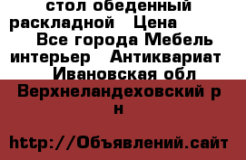 стол обеденный раскладной › Цена ­ 10 000 - Все города Мебель, интерьер » Антиквариат   . Ивановская обл.,Верхнеландеховский р-н